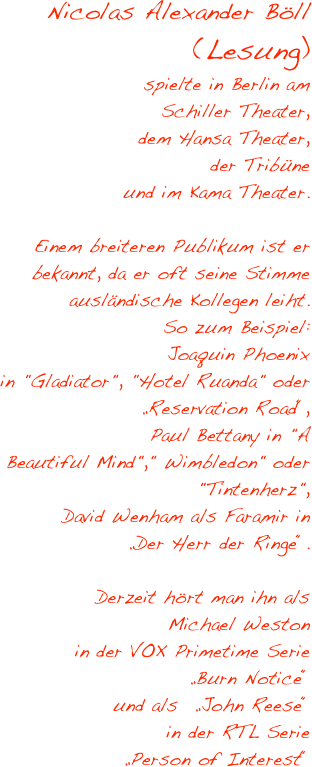 Nicolas Alexander Böll
(Lesung)
spielte in Berlin am 
Schiller Theater, 
dem Hansa Theater, 
der Tribüne 
und im Kama Theater. 

Einem breiteren Publikum ist er bekannt, da er oft seine Stimme ausländische Kollegen leiht.
So zum Beispiel:
Joaquin Phoenix 
in "Gladiator", "Hotel Ruanda" oder 
„Reservation Road“, 
Paul Bettany in "A 
Beautiful Mind"," Wimbledon" oder 
"Tintenherz",
David Wenham als Faramir in 
„Der Herr der Ringe“.
 
Derzeit hört man ihn als 
Michael Weston 
in der VOX Primetime Serie 
„Burn Notice“ 
und als  „John Reese“
in der RTL Serie
„Person of Interest“
